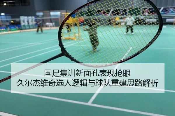 国足集训新面孔表现抢眼 久尔杰维奇选人逻辑与球队重建思路解析