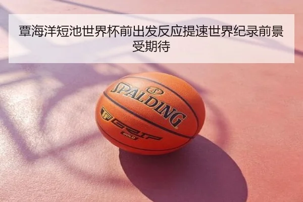 覃海洋短池世界杯前出发反应提速世界纪录前景受期待